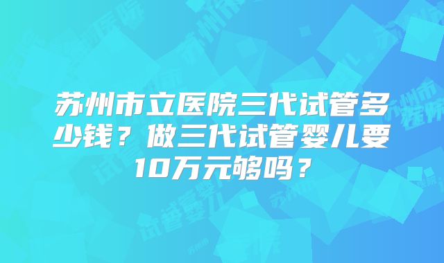 苏州市立医院三代试管多少钱？做三代试管婴儿要10万元够吗？