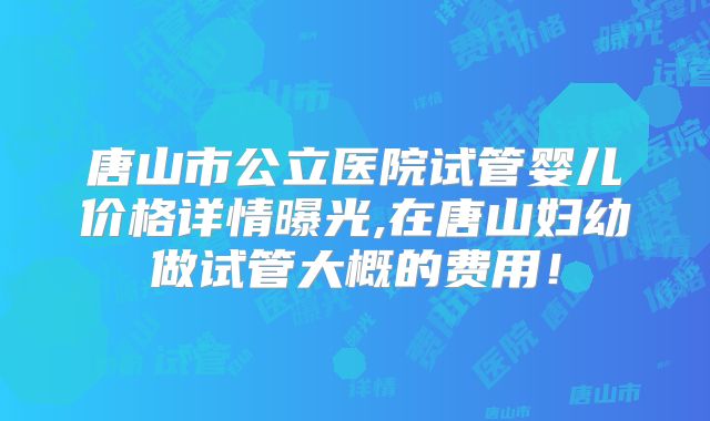 唐山市公立医院试管婴儿价格详情曝光,在唐山妇幼做试管大概的费用!