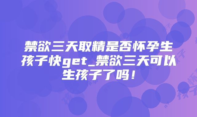 禁欲三天取精是否怀孕生孩子快get_禁欲三天可以生孩子了吗!