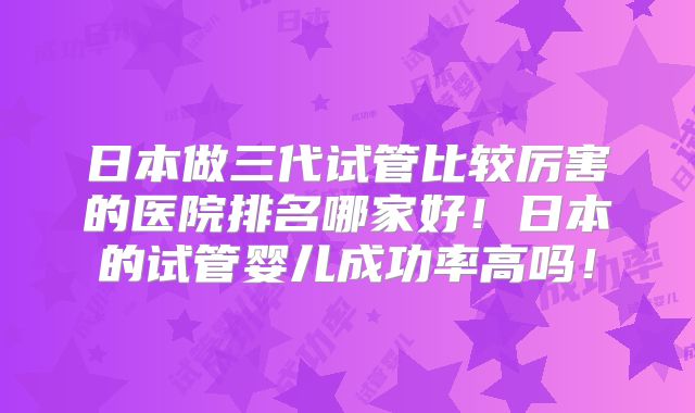 日本做三代试管比较厉害的医院排名哪家好！日本的试管婴儿成功率高吗！