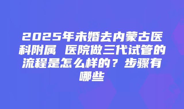 2025年未婚去内蒙古医科附属 医院做三代试管的流程是怎么样的？步骤有哪些