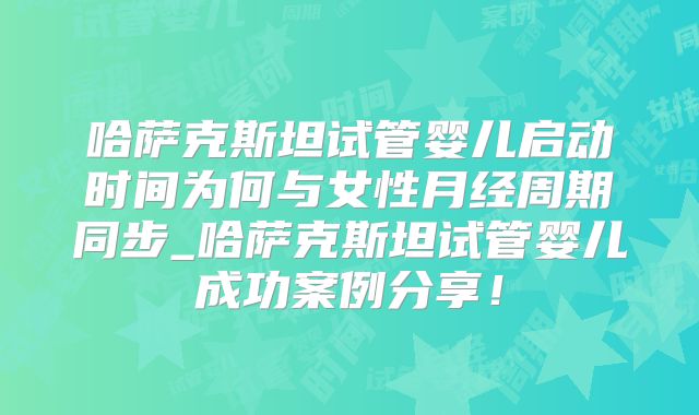 哈萨克斯坦试管婴儿启动时间为何与女性月经周期同步_哈萨克斯坦试管婴儿成功案例分享！