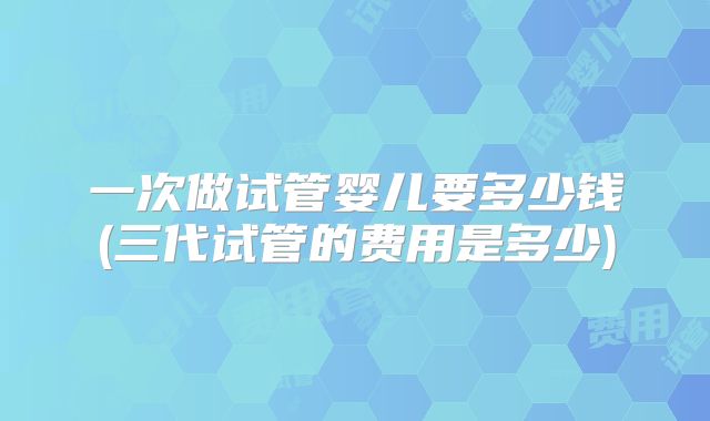 一次做试管婴儿要多少钱(三代试管的费用是多少)
