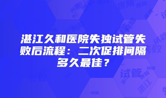 湛江久和医院失独试管失败后流程：二次促排间隔多久最佳？