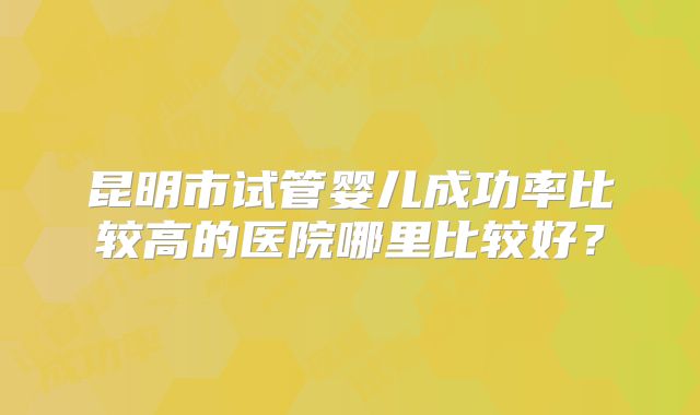 昆明市试管婴儿成功率比较高的医院哪里比较好?