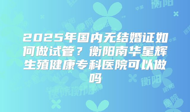 2025年国内无结婚证如何做试管？衡阳南华星辉生殖健康专科医院可以做吗