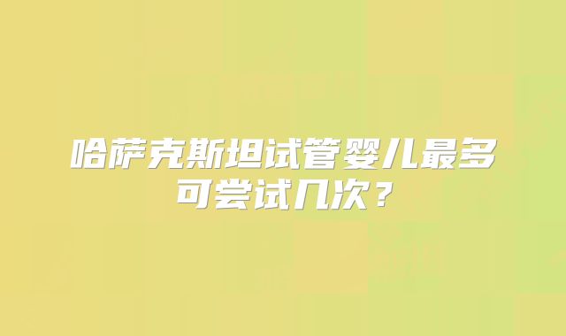 哈萨克斯坦试管婴儿最多可尝试几次？
