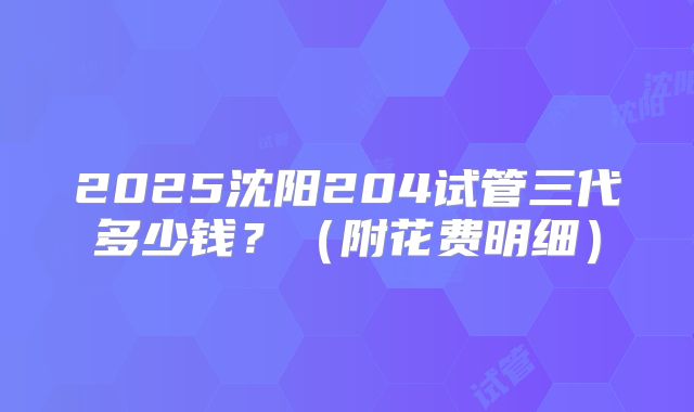 2025沈阳204试管三代多少钱?(附花费明细)