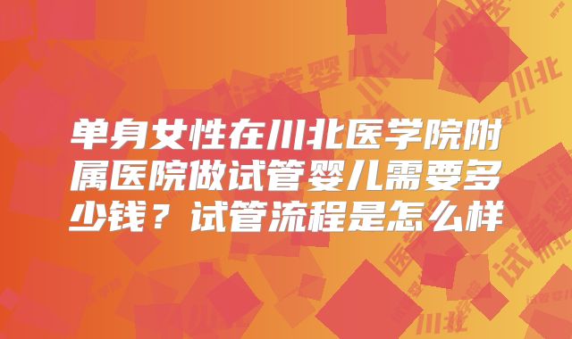 单身女性在川北医学院附属医院做试管婴儿需要多少钱?试管流程是怎么样