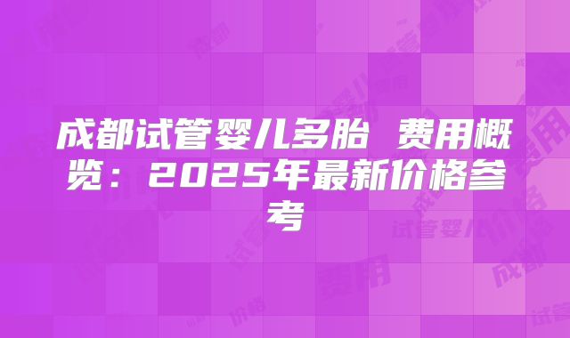 成都试管婴儿多胎 费用概览：2025年最新价格参考