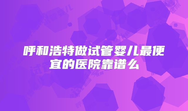 呼和浩特做试管婴儿最便宜的医院靠谱么