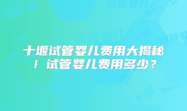 十堰试管婴儿费用大揭秘！试管婴儿费用多少？