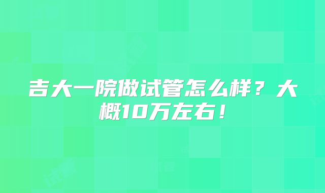 吉大一院做试管怎么样？大概10万左右！