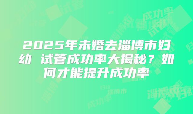 2025年未婚去淄博市妇幼 试管成功率大揭秘？如何才能提升成功率