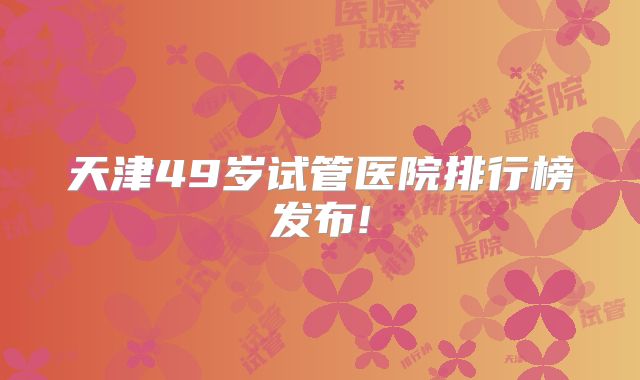 天津49岁试管医院排行榜发布!