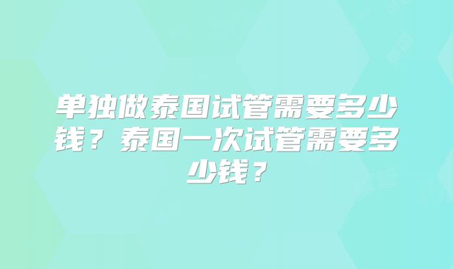 单独做泰国试管需要多少钱？泰国一次试管需要多少钱？