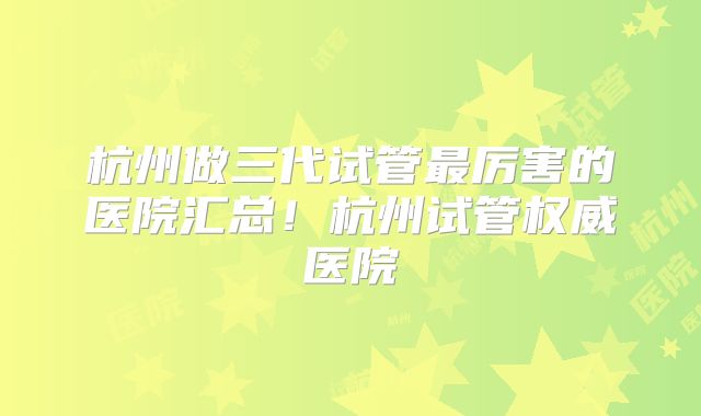 杭州做三代试管最厉害的医院汇总！杭州试管权威医院