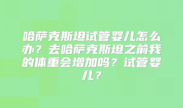 哈萨克斯坦试管婴儿怎么办？去哈萨克斯坦之前我的体重会增加吗？试管婴儿？