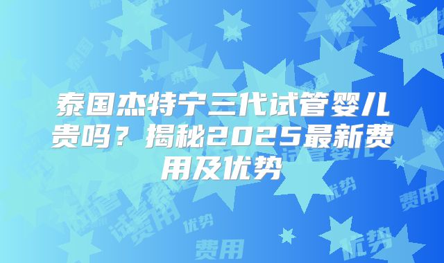 泰国杰特宁三代试管婴儿贵吗？揭秘2025最新费用及优势