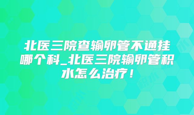北医三院查输卵管不通挂哪个科_北医三院输卵管积水怎么治疗！