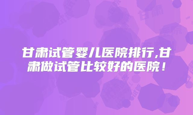 甘肃试管婴儿医院排行,甘肃做试管比较好的医院！