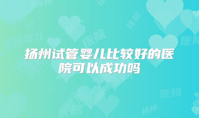 扬州试管婴儿比较好的医院可以成功吗