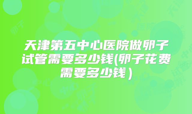 天津第五中心医院做卵子试管需要多少钱(卵子花费需要多少钱)