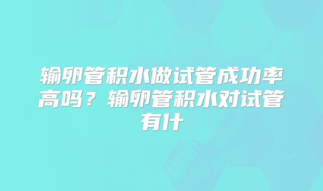 输卵管积水做试管成功率高吗？输卵管积水对试管有什