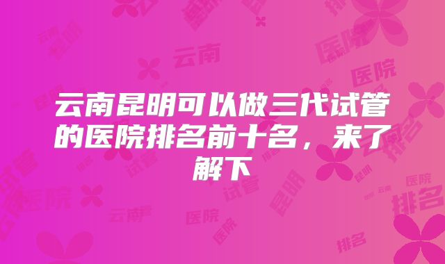 云南昆明可以做三代试管的医院排名前十名，来了解下