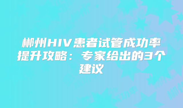 郴州HIV患者试管成功率提升攻略：专家给出的3个建议