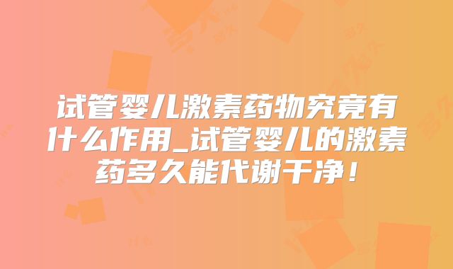 试管婴儿激素药物究竟有什么作用_试管婴儿的激素药多久能代谢干净!