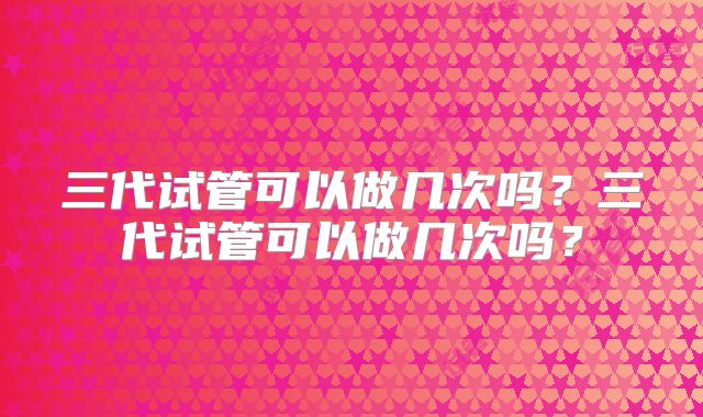 三代试管可以做几次吗?三代试管可以做几次吗?