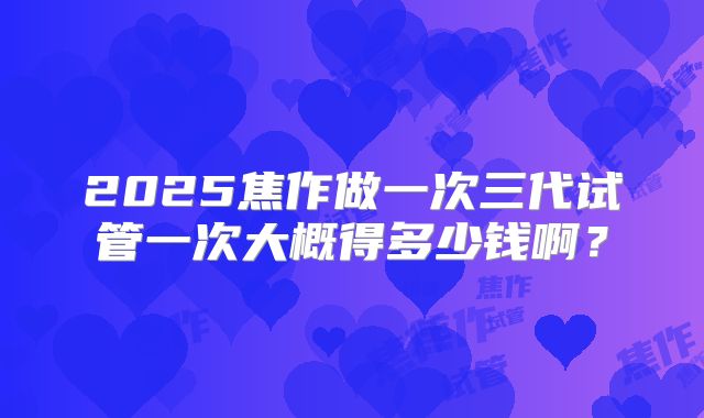 2025焦作做一次三代试管一次大概得多少钱啊?
