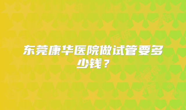 东莞康华医院做试管要多少钱？