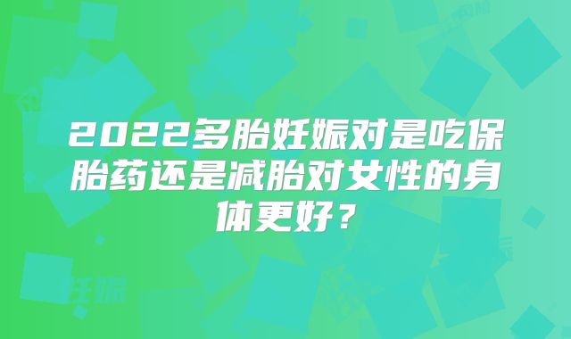 2022多胎妊娠对是吃保胎药还是减胎对女性的身体更好?