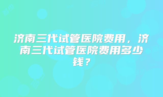 济南三代试管医院费用，济南三代试管医院费用多少钱？