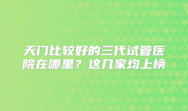 天门比较好的三代试管医院在哪里?这几家均上榜