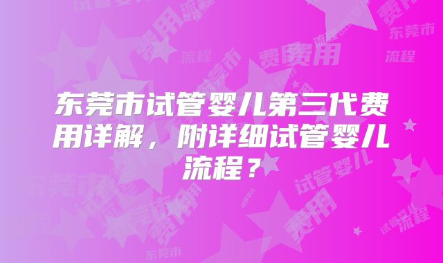 东莞市试管婴儿第三代费用详解,附详细试管婴儿流程?