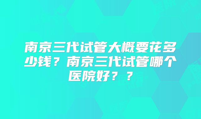 南京三代试管大概要花多少钱？南京三代试管哪个医院好？？