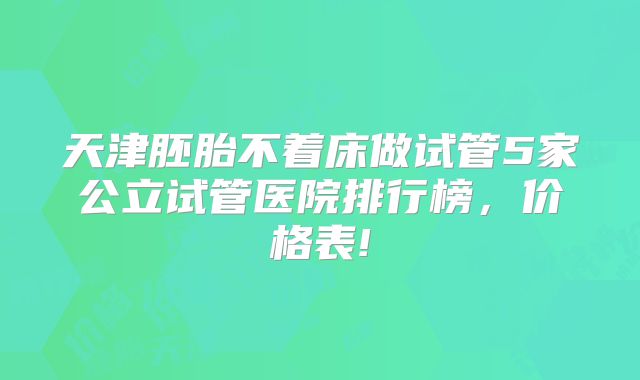 天津胚胎不着床做试管5家公立试管医院排行榜，价格表!