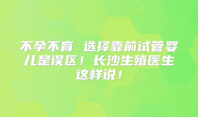 不孕不育 选择靠前试管婴儿是误区！长沙生殖医生这样说！