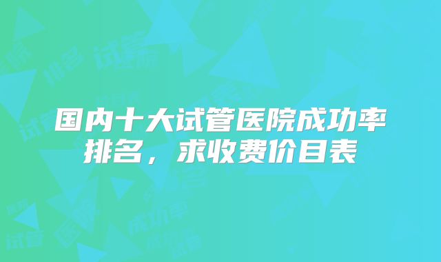 国内十大试管医院成功率排名，求收费价目表