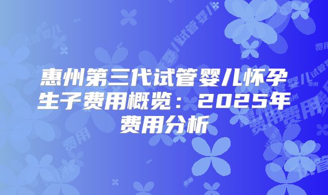 惠州第三代试管婴儿怀孕生子费用概览：2025年费用分析