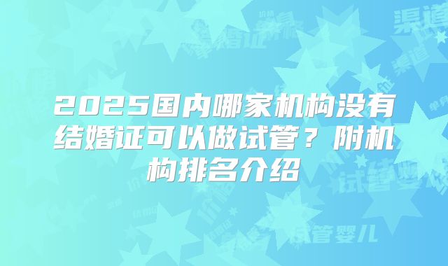 2025国内哪家机构没有结婚证可以做试管？附机构排名介绍