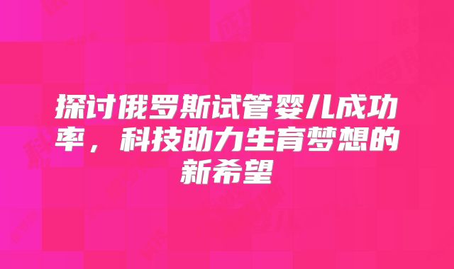 探讨俄罗斯试管婴儿成功率,科技助力生育梦想的新希望