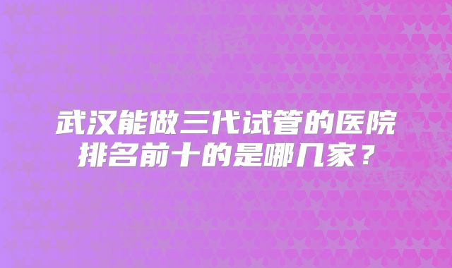 武汉能做三代试管的医院排名前十的是哪几家？