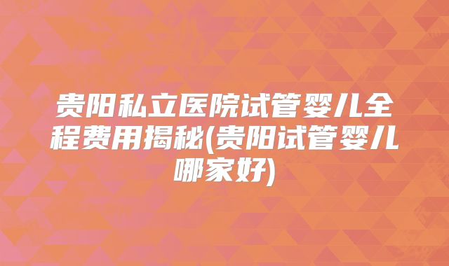 贵阳私立医院试管婴儿全程费用揭秘(贵阳试管婴儿哪家好)