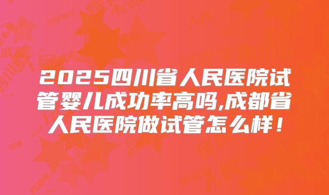 2025四川省人民医院试管婴儿成功率高吗,成都省人民医院做试管怎么样！
