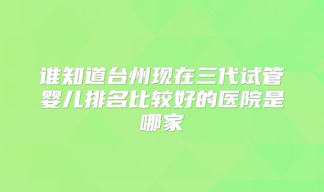 谁知道台州现在三代试管婴儿排名比较好的医院是哪家