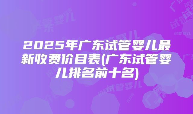2025年广东试管婴儿最新收费价目表(广东试管婴儿排名前十名)